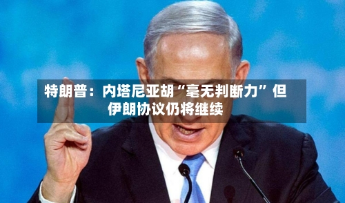 特朗普：内塔尼亚胡“毫无判断力” 但伊朗协议仍将继续-第2张图片