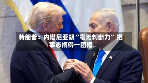 特朗普：内塔尼亚胡“毫无判断力	” 把事态搞得一团糟-第1张图片