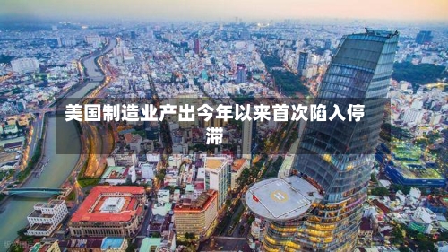 美国制造业产出今年以来首次陷入停滞