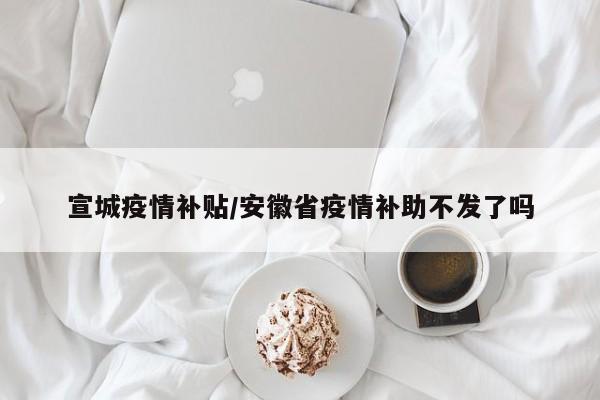 宣城疫情补贴/安徽省疫情补助不发了吗
