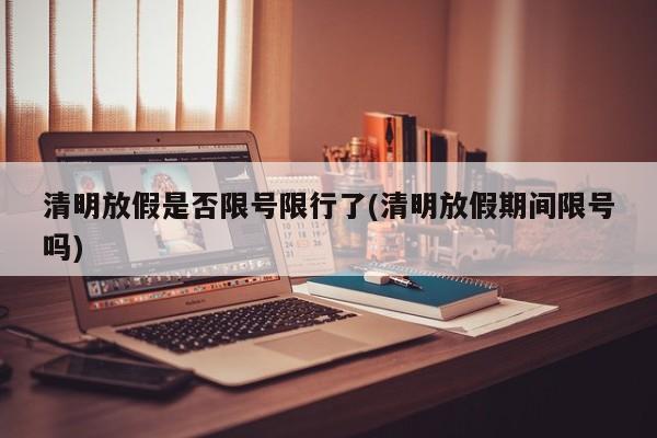 清明放假是否限号限行了(清明放假期间限号吗)