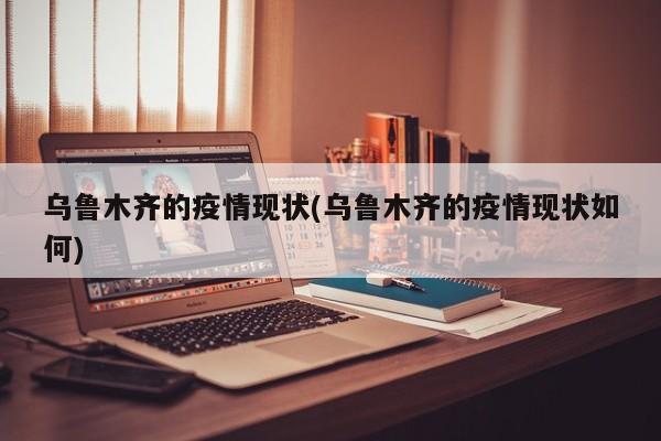 乌鲁木齐的疫情现状(乌鲁木齐的疫情现状如何)