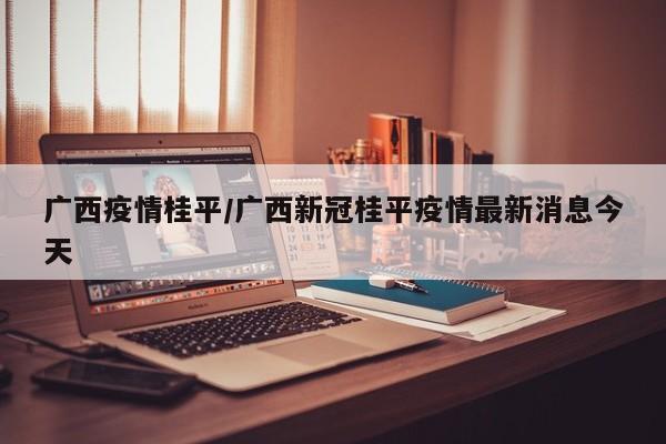 广西疫情桂平/广西新冠桂平疫情最新消息今天